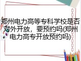 郑州电力高等专科学校是否对外开放，要预约吗(郑州电力高专开放预约吗)