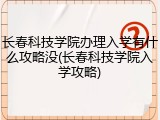 长春科技学院办理入学有什么攻略没(长春科技学院入学攻略)
