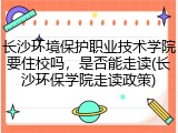 长沙环境保护职业技术学院要住校吗，是否能走读(长沙环保学院走读政策)