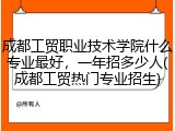 成都工贸职业技术学院什么专业最好，一年招多少人(成都工贸热门专业招生)