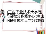 唐山工业职业技术大学是一本吗录取分数线多少(唐山工业职业技术大学分数线)