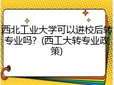 西北工业大学可以进校后转专业吗？(西工大转专业政策)