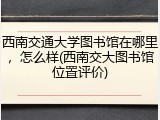 西南交通大学图书馆在哪里，怎么样(西南交大图书馆位置评价)