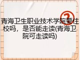 青海卫生职业技术学院要住校吗，是否能走读(青海卫院可走读吗)