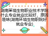 湖南环境生物职业技术学院什么专业就业比较好，原因是啥(湖南环境生物职院好就业专业)