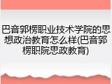 巴音郭楞职业技术学院的思想政治教育怎么样(巴音郭楞职院思政教育)