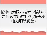 长沙电力职业技术学院毕业是什么学历有何优势(长沙电力职院优势)