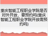 重庆智能工程职业学院是否对外开放，要预约吗(重庆智能工程职业学院开放需预约吗)