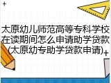 太原幼儿师范高等专科学校在读期间怎么申请助学贷款(太原幼专助学贷款申请)