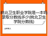 皖北卫生职业学院是一本吗录取分数线多少(皖北卫生学院分数线)