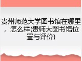 贵州师范大学图书馆在哪里，怎么样(贵师大图书馆位置与评价)