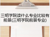 三明学院读什么专业比较有前景(三明学院前景专业)