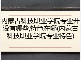 内蒙古科技职业学院专业开设有哪些,特色在哪(内蒙古科技职业学院专业特色)