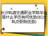 长沙轨道交通职业学院毕业是什么学历有何优势(长沙轨交职院优势)