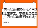广西自然资源职业技术学院地址在哪里，学校地理位置(广西自然资源学院地址)
