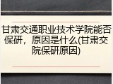 甘肃交通职业技术学院能否保研，原因是什么(甘肃交院保研原因)