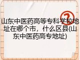 山东中医药高等专科学校地址在哪个市，什么区县(山东中医药高专地址)