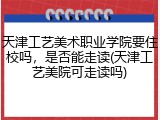 天津工艺美术职业学院要住校吗，是否能走读(天津工艺美院可走读吗)