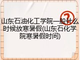 山东石油化工学院一般什么时候放寒暑假(山东石化学院寒暑假时间)