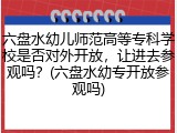 六盘水幼儿师范高等专科学校是否对外开放，让进去参观吗？(六盘水幼专开放参观吗)
