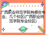 广西职业师范学院有哪些专业，几个校区(广西职业师范学院专业校区)