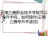 云南三鑫职业技术学院可以专升本吗，如何操作(云南三鑫专升本途径)