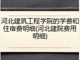 河北建筑工程学院的学费和住宿费明细(河北建院费用明细)