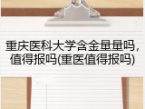 重庆医科大学含金量量吗，值得报吗(重医值得报吗)