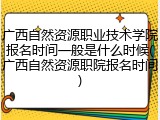 广西自然资源职业技术学院报名时间一般是什么时候(广西自然资源职院报名时间)