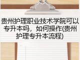 贵州护理职业技术学院可以专升本吗，如何操作(贵州护理专升本流程)