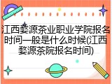 江西婺源茶业职业学院报名时间一般是什么时候(江西婺源茶院报名时间)