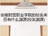 安徽财贸职业学院的校名来历有什么渊源(校名渊源)
