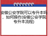 安徽公安学院可以专升本吗，如何操作(安徽公安学院专升本流程)