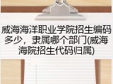 威海海洋职业学院招生编码多少，隶属哪个部门(威海海院招生代码归属)