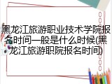 黑龙江旅游职业技术学院报名时间一般是什么时候(黑龙江旅游职院报名时间)