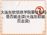 大连东软信息学院要住校吗，是否能走读(大连东软能否走读)