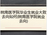 皖南医学院毕业生就业大致去向如何(皖南医学院就业去向)