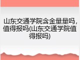 山东交通学院含金量量吗，值得报吗(山东交通学院值得报吗)