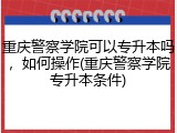 重庆警察学院可以专升本吗，如何操作(重庆警察学院专升本条件)
