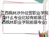 江西枫林涉外经贸职业学院读什么专业比较有前景(江西枫林职业学院前景专业)