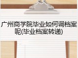 广州商学院毕业如何调档案呢(毕业档案转递)