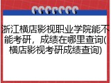 浙江横店影视职业学院能不能考研，成绩在哪里查询(横店影视考研成绩查询)