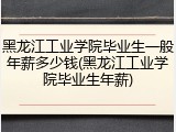 黑龙江工业学院毕业生一般年薪多少钱(黑龙江工业学院毕业生年薪)