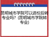 昆明城市学院可以进校后转专业吗？(昆明城市学院转专业)