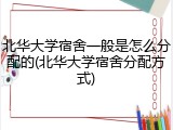北华大学宿舍一般是怎么分配的(北华大学宿舍分配方式)