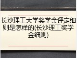 长沙理工大学奖学金评定细则是怎样的(长沙理工奖学金细则)