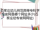 石家庄幼儿师范高等专科学校官网是哪个网址多少(石家庄幼专官网网址)