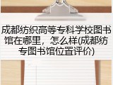 成都纺织高等专科学校图书馆在哪里，怎么样(成都纺专图书馆位置评价)