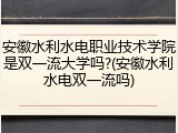 安徽水利水电职业技术学院是双一流大学吗?(安徽水利水电双一流吗)