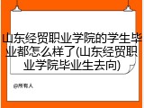 山东经贸职业学院的学生毕业都怎么样了(山东经贸职业学院毕业生去向)